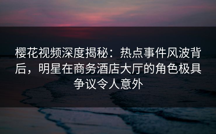 樱花视频深度揭秘：热点事件风波背后，明星在商务酒店大厅的角色极具争议令人意外