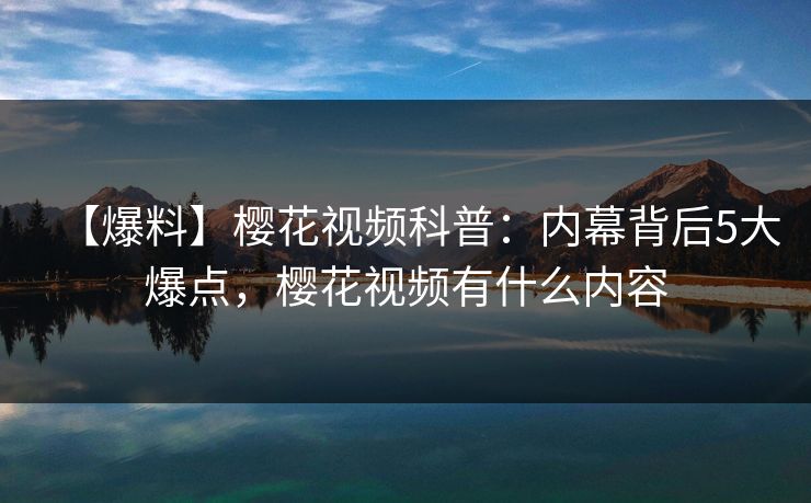 【爆料】樱花视频科普：内幕背后5大爆点，樱花视频有什么内容