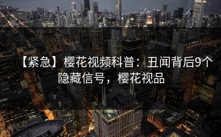 【紧急】樱花视频科普：丑闻背后9个隐藏信号，樱花视品