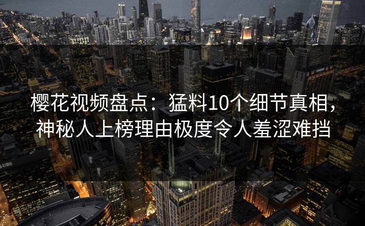 樱花视频盘点:猛料10个细节真相,神秘人上榜理由极度令人羞涩难挡 樱花视频盘点:猛料10个细节真相,神秘人上榜理由极度令人羞涩难挡