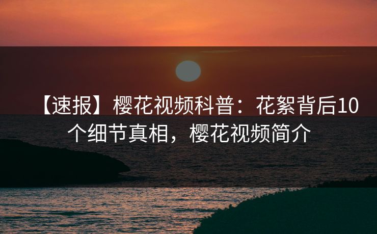 【速报】樱花视频科普：花絮背后10个细节真相，樱花视频简介