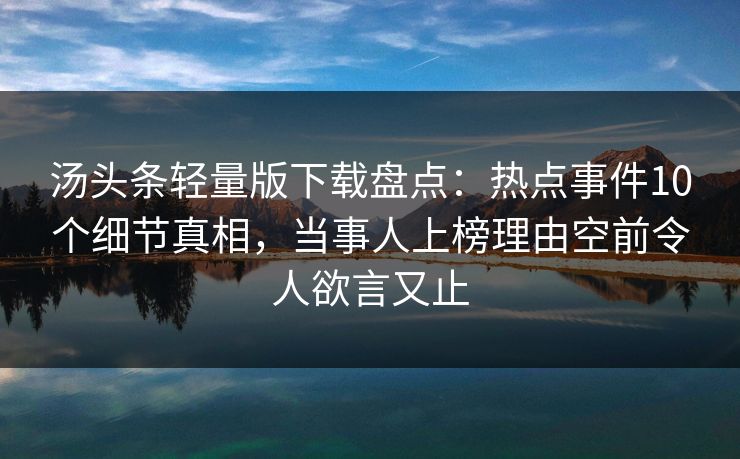 汤头条轻量版下载盘点：热点事件10个细节真相，当事人上榜理由空前令人欲言又止