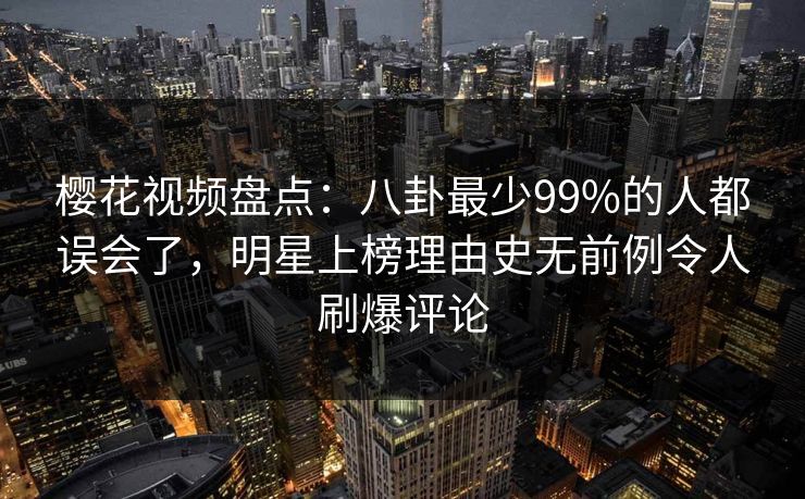 樱花视频盘点：八卦最少99%的人都误会了，明星上榜理由史无前例令人刷爆评论