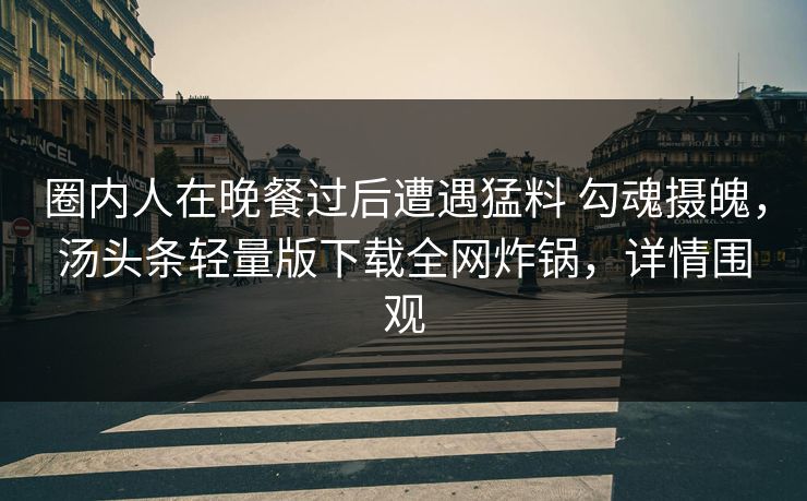 圈内人在晚餐过后遭遇猛料 勾魂摄魄,汤头条轻量版下载全网炸锅,详情围观 圈内人在晚餐过后遭遇猛料 勾魂摄魄,汤头条轻量版下载全网炸锅,详情围观