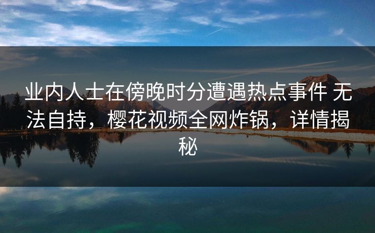 业内人士在傍晚时分遭遇热点事件 无法自持，樱花视频全网炸锅，详情揭秘