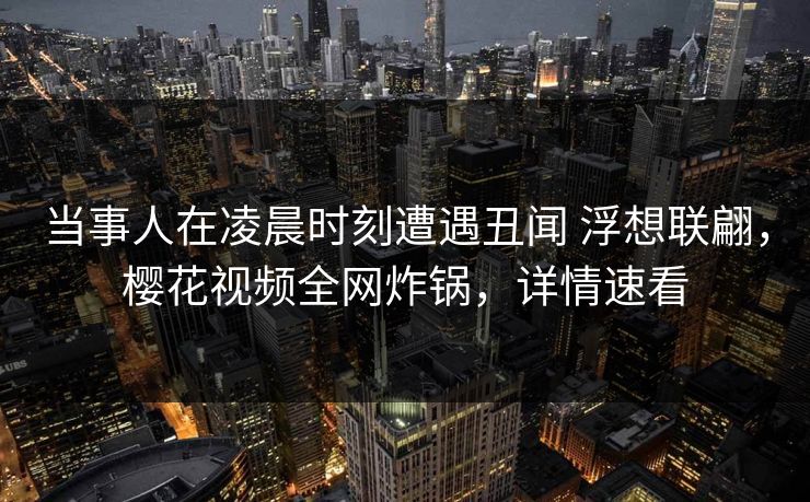当事人在凌晨时刻遭遇丑闻 浮想联翩，樱花视频全网炸锅，详情速看