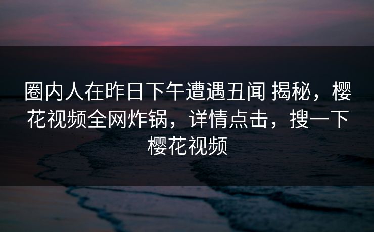 圈内人在昨日下午遭遇丑闻 揭秘，樱花视频全网炸锅，详情点击，搜一下樱花视频