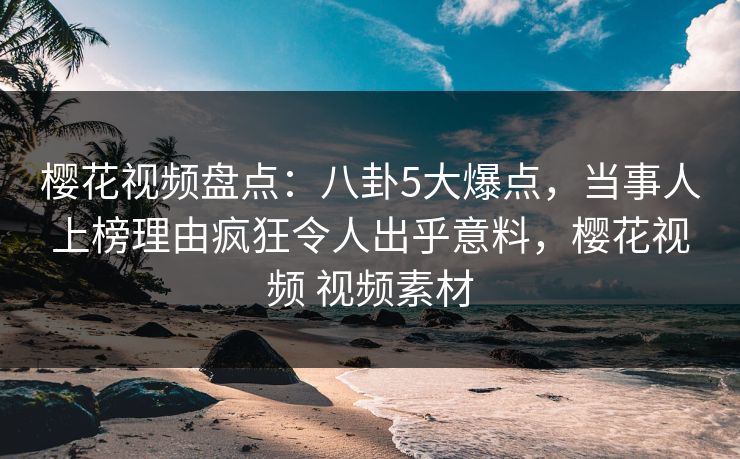 樱花视频盘点：八卦5大爆点，当事人上榜理由疯狂令人出乎意料，樱花视频 视频素材
