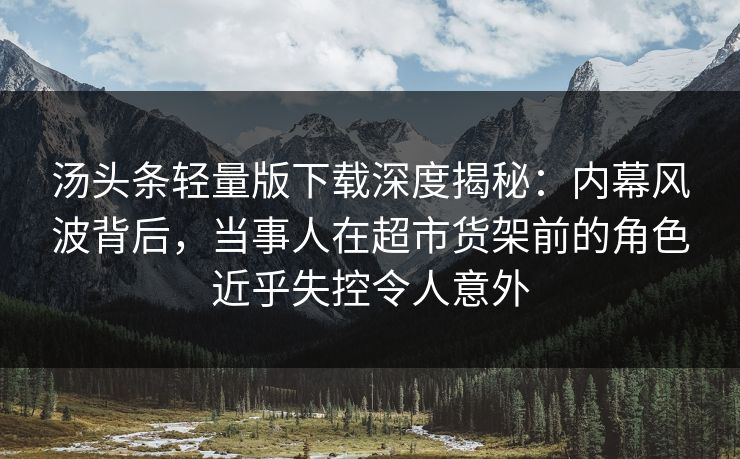 汤头条轻量版下载深度揭秘：内幕风波背后，当事人在超市货架前的角色近乎失控令人意外
