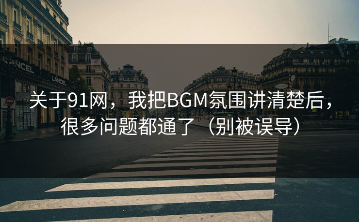 关于91网，我把BGM氛围讲清楚后，很多问题都通了（别被误导）