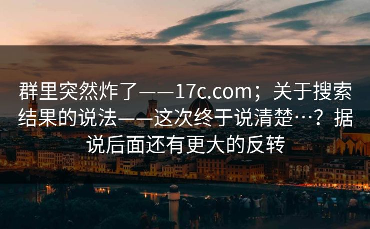 群里突然炸了——17c.com；关于搜索结果的说法——这次终于说清楚…？据说后面还有更大的反转