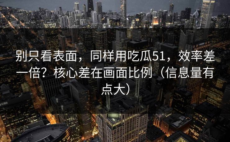 别只看表面，同样用吃瓜51，效率差一倍？核心差在画面比例（信息量有点大）