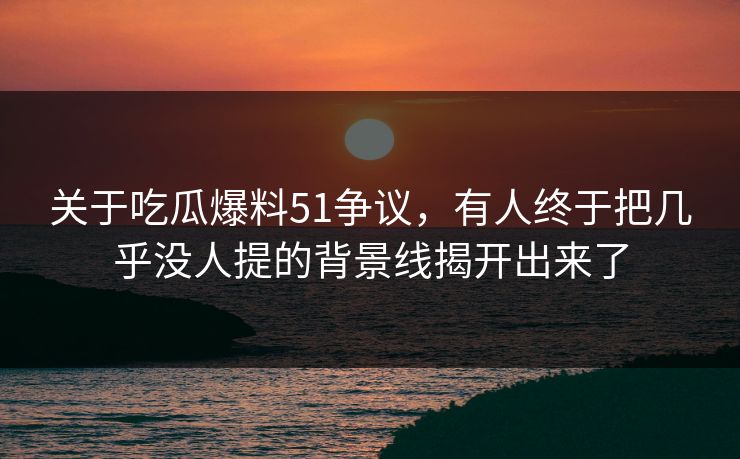 关于吃瓜爆料51争议，有人终于把几乎没人提的背景线揭开出来了