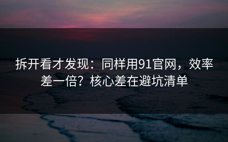 拆开看才发现：同样用91官网，效率差一倍？核心差在避坑清单