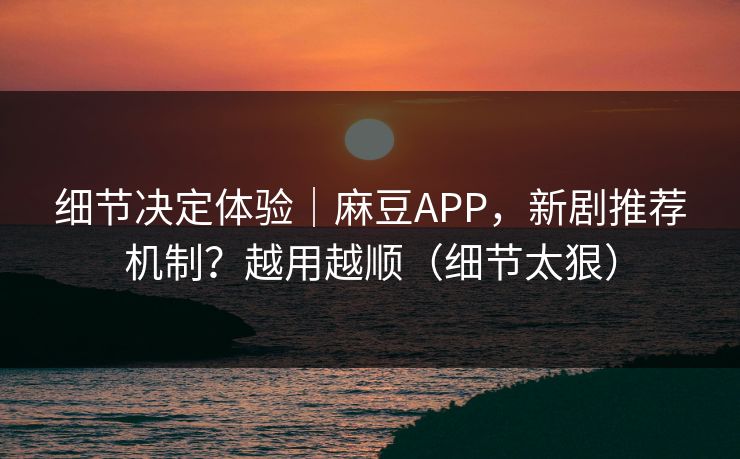 细节决定体验｜麻豆APP，新剧推荐机制？越用越顺（细节太狠）