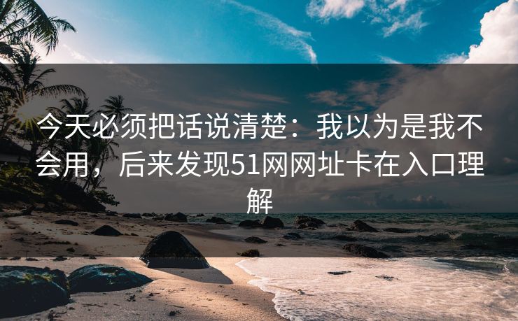 今天必须把话说清楚：我以为是我不会用，后来发现51网网址卡在入口理解