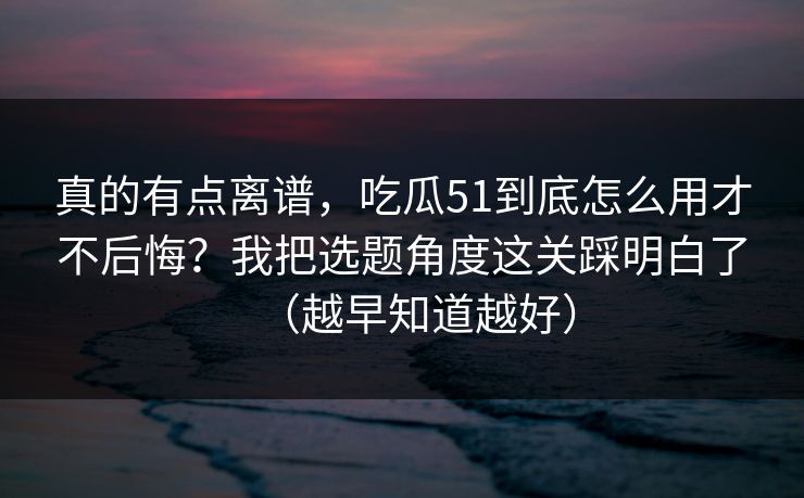 真的有点离谱，吃瓜51到底怎么用才不后悔？我把选题角度这关踩明白了（越早知道越好）