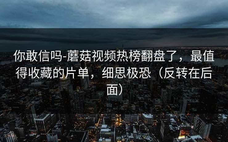 你敢信吗-蘑菇视频热榜翻盘了，最值得收藏的片单，细思极恐（反转在后面）