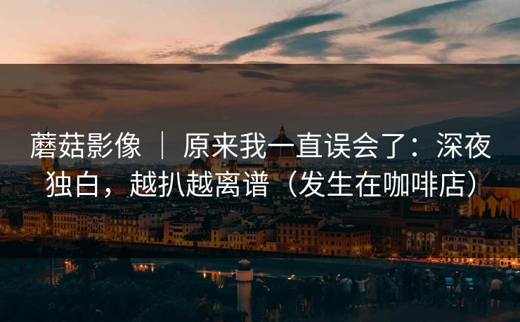 蘑菇影像 ｜ 原来我一直误会了：深夜独白，越扒越离谱（发生在咖啡店）