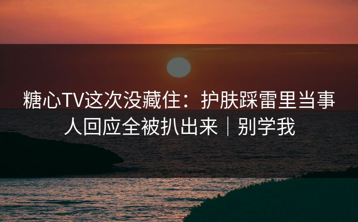 糖心TV这次没藏住：护肤踩雷里当事人回应全被扒出来｜别学我