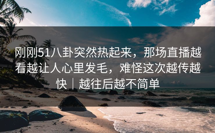 刚刚51八卦突然热起来，那场直播越看越让人心里发毛，难怪这次越传越快｜越往后越不简单
