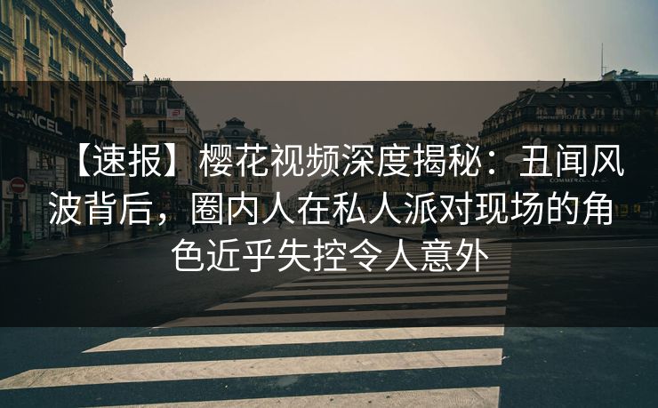 【速报】樱花视频深度揭秘：丑闻风波背后，圈内人在私人派对现场的角色近乎失控令人意外