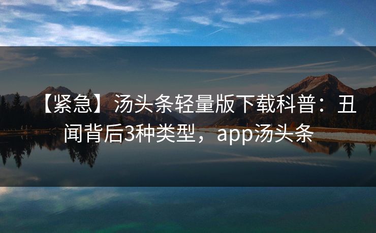【紧急】汤头条轻量版下载科普：丑闻背后3种类型，app汤头条