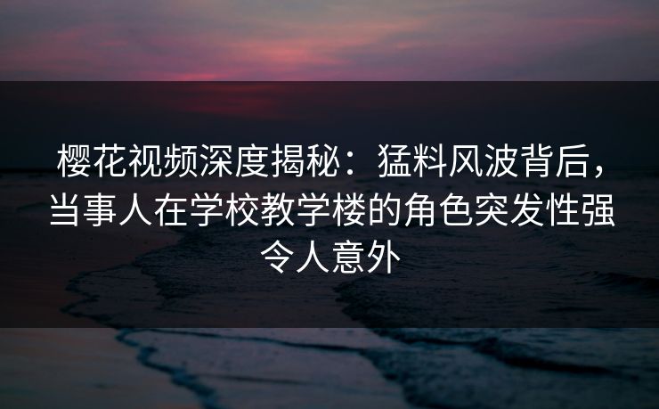 樱花视频深度揭秘：猛料风波背后，当事人在学校教学楼的角色突发性强令人意外