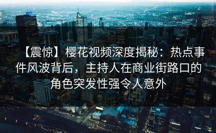【震惊】樱花视频深度揭秘：热点事件风波背后，主持人在商业街路口的角色突发性强令人意外