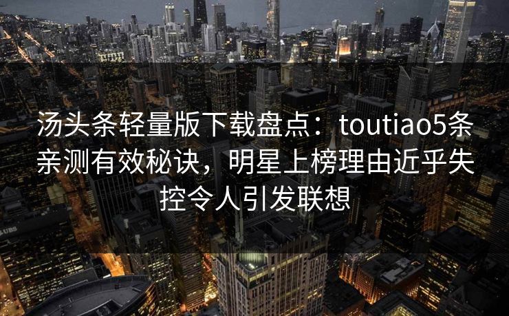 汤头条轻量版下载盘点：toutiao5条亲测有效秘诀，明星上榜理由近乎失控令人引发联想